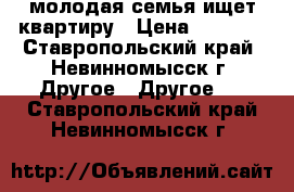 молодая семья ищет квартиру › Цена ­ 7 500 - Ставропольский край, Невинномысск г. Другое » Другое   . Ставропольский край,Невинномысск г.